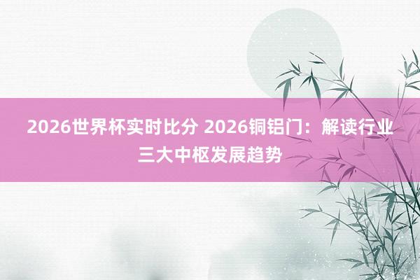 2026世界杯实时比分 2026铜铝门：解读行业三大中枢发展趋势