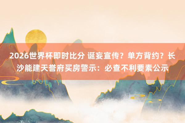 2026世界杯即时比分 诞妄宣传？单方背约？长沙能建天誉府买房警示：必查不利要素公示