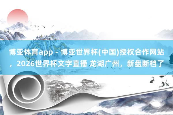 博亚体育app - 博亚世界杯(中国)授权合作网站，2026世界杯文字直播 龙湖广州，新盘断档了