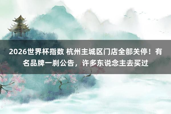 2026世界杯指数 杭州主城区门店全部关停！有名品牌一刹公告，许多东说念主去买过