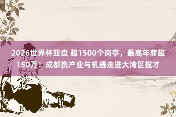 2026世界杯亚盘 超1500个岗亭，最高年薪超150万！成都携产业与机遇走进大湾区揽才