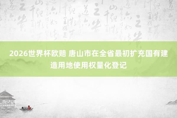 2026世界杯欧赔 唐山市在全省最初扩充国有建造用地使用权量化登记