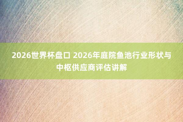 2026世界杯盘口 2026年庭院鱼池行业形状与中枢供应商评估讲解