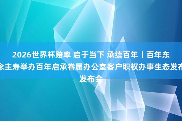 2026世界杯赔率 启于当下 承续百年丨百年东说念主寿举办百年启承眷属办公室客户职权办事生态发布会