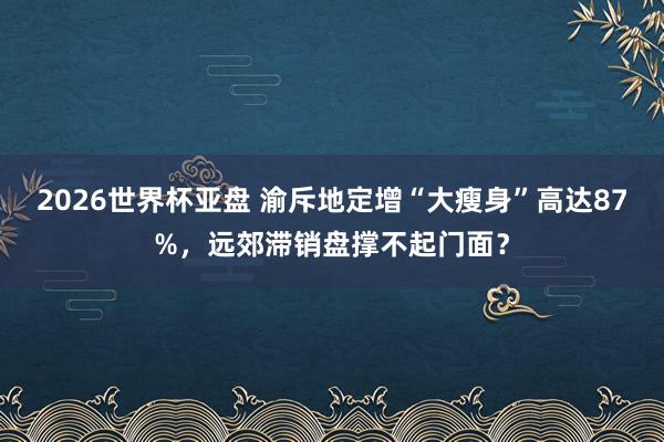 2026世界杯亚盘 渝斥地定增“大瘦身”高达87%，远郊滞销盘撑不起门面？