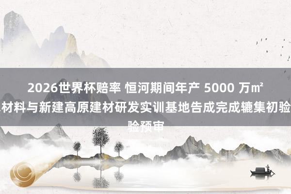 2026世界杯赔率 恒河期间年产 5000 万㎡防水材料与新建高原建材研发实训基地告成完成辘集初验预审