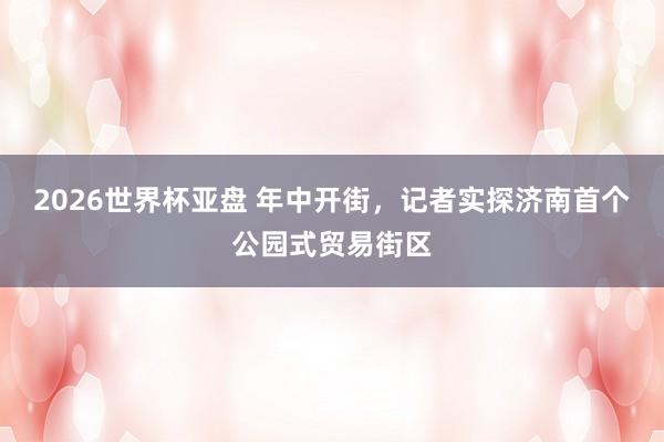 2026世界杯亚盘 年中开街，记者实探济南首个公园式贸易街区
