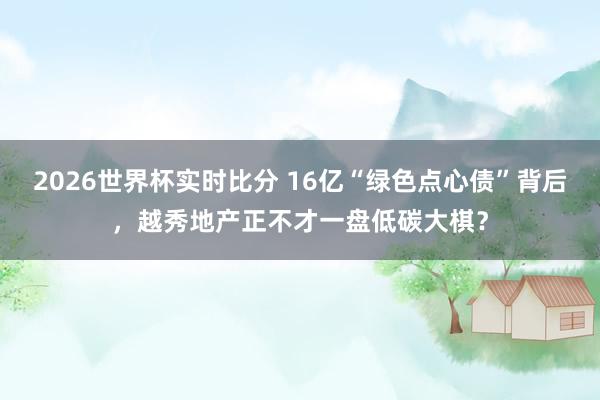 2026世界杯实时比分 16亿“绿色点心债”背后，越秀地产正不才一盘低碳大棋？