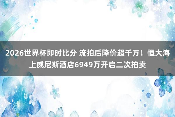 2026世界杯即时比分 流拍后降价超千万！恒大海上威尼斯酒店6949万开启二次拍卖