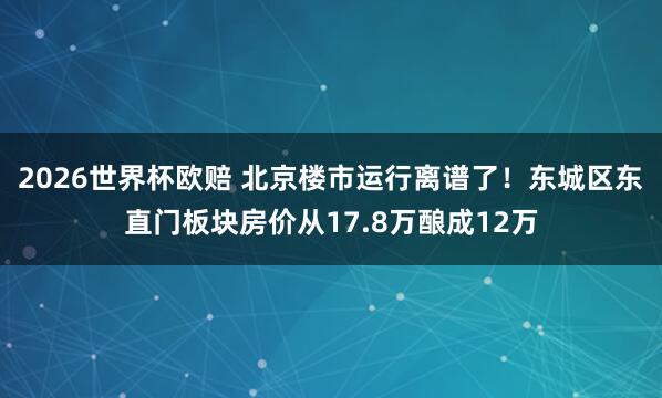 2026世界杯欧赔 北京楼市运行离谱了！东城区东直门板块房价从17.8万酿成12万