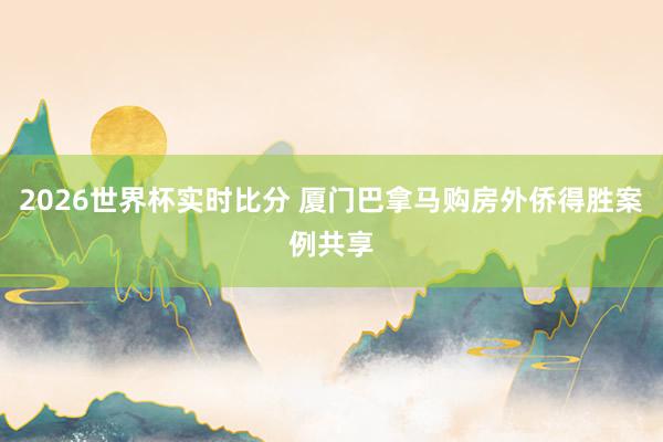 2026世界杯实时比分 厦门巴拿马购房外侨得胜案例共享