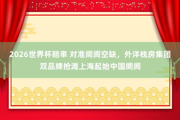 2026世界杯赔率 对准阛阓空缺，外洋栈房集团双品牌抢滩上海起始中国阛阓