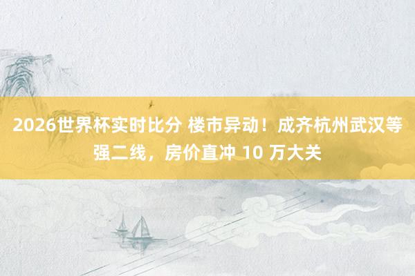 2026世界杯实时比分 楼市异动！成齐杭州武汉等强二线，房价直冲 10 万大关