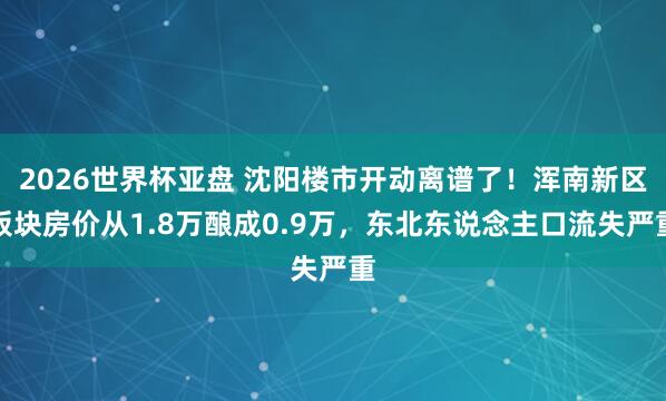 2026世界杯亚盘 沈阳楼市开动离谱了！浑南新区板块房价从1.8万酿成0.9万，东北东说念主口流失严重