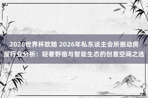 2026世界杯欧赔 2026年私东谈主会所搬动房屋行业分析：轻奢野宿与智能生态的创意空间之选