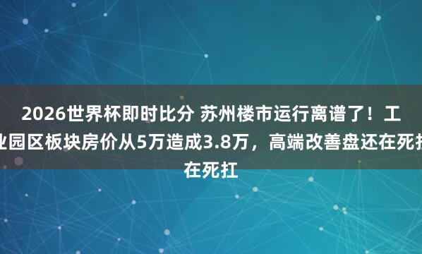 2026世界杯即时比分 苏州楼市运行离谱了！工业园区板块房价从5万造成3.8万，高端改善盘还在死扛