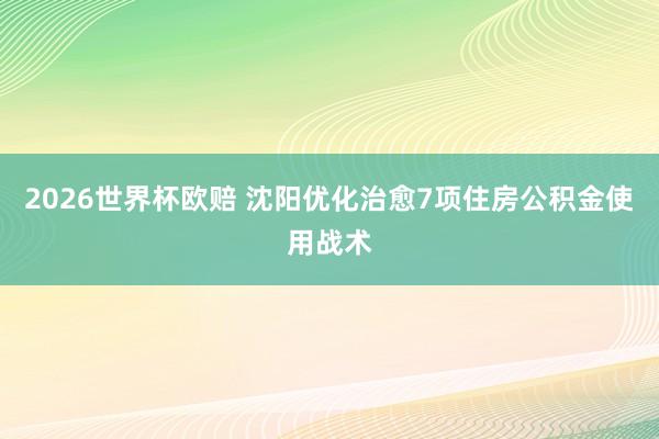 2026世界杯欧赔 沈阳优化治愈7项住房公积金使用战术