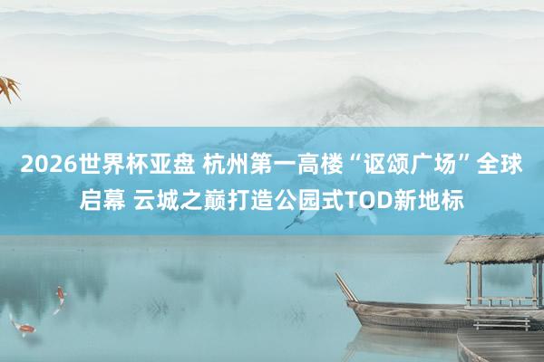 2026世界杯亚盘 杭州第一高楼“讴颂广场”全球启幕 云城之巅打造公园式TOD新地标