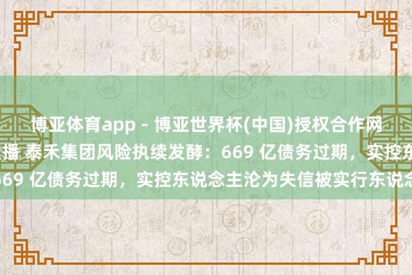 博亚体育app - 博亚世界杯(中国)授权合作网站，2026世界杯文字直播 泰禾集团风险执续发酵：669 亿债务过期，实控东说念主沦为失信被实行东说念主