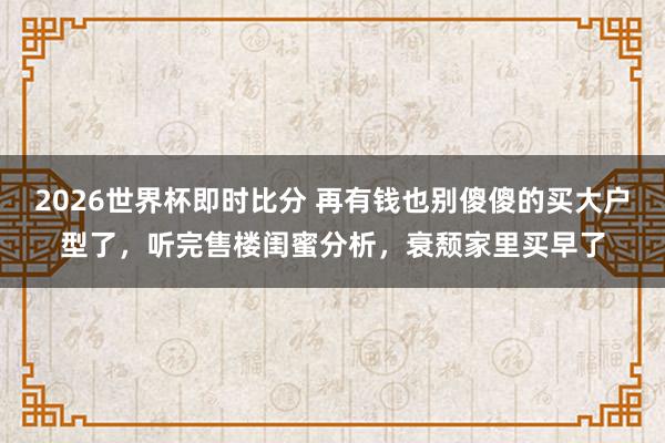 2026世界杯即时比分 再有钱也别傻傻的买大户型了，听完售楼闺蜜分析，衰颓家里买早了