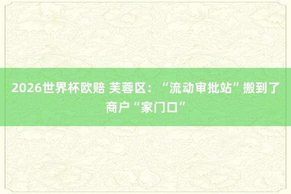 2026世界杯欧赔 芙蓉区：“流动审批站”搬到了商户“家门口”