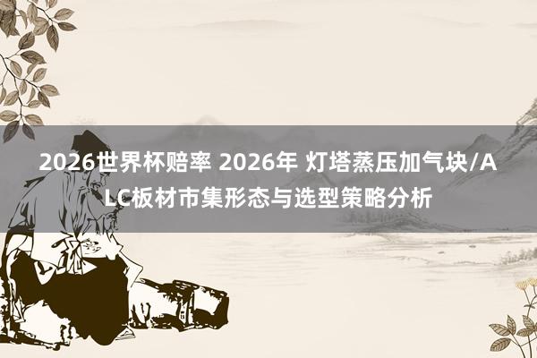 2026世界杯赔率 2026年 灯塔蒸压加气块/ALC板材市集形态与选型策略分析