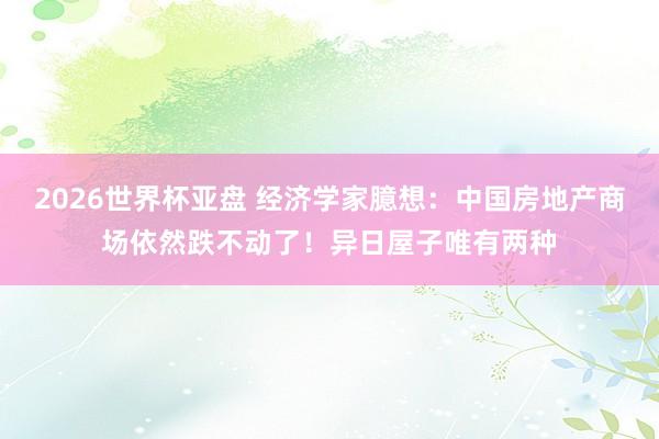 2026世界杯亚盘 经济学家臆想：中国房地产商场依然跌不动了！异日屋子唯有两种