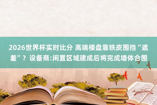 2026世界杯实时比分 高端楼盘靠铁皮围挡“遮羞”？设备商:闲置区域建成后将完成墙体合围