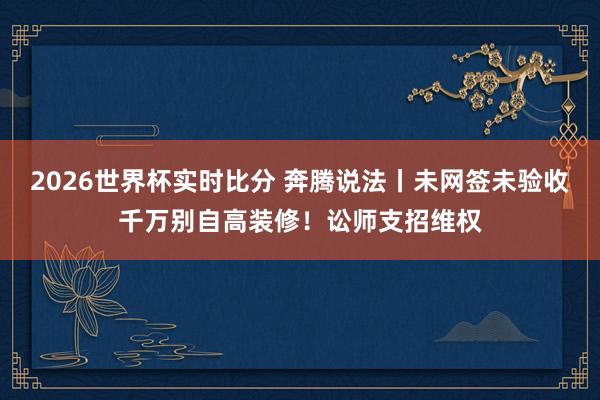 2026世界杯实时比分 奔腾说法丨未网签未验收千万别自高装修！讼师支招维权