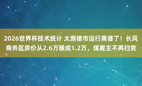2026世界杯技术统计 太原楼市运行离谱了！长风商务区房价从2.6万酿成1.2万，煤雇主不再扫货