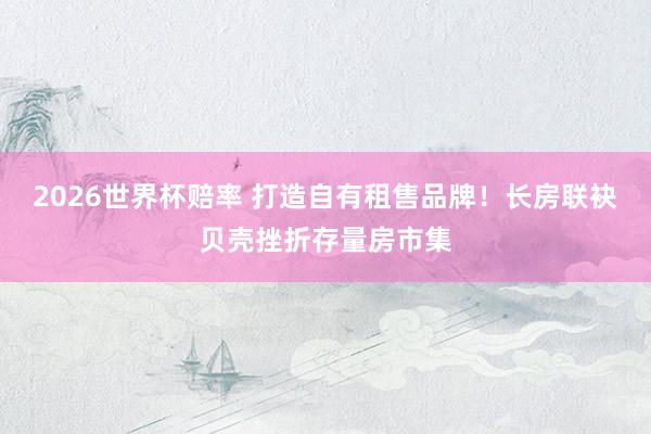 2026世界杯赔率 打造自有租售品牌！长房联袂贝壳挫折存量房市集