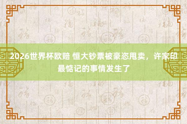 2026世界杯欧赔 恒大钞票被豪恣甩卖，许家印最惦记的事情发生了
