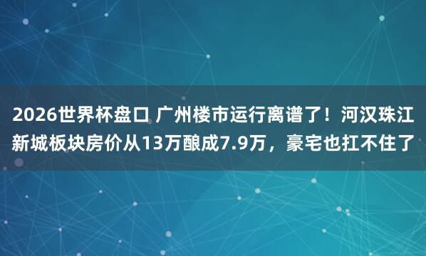 2026世界杯盘口 广州楼市运行离谱了！河汉珠江新城板块房价从13万酿成7.9万，豪宅也扛不住了