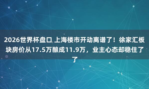 2026世界杯盘口 上海楼市开动离谱了！徐家汇板块房价从17.5万酿成11.9万，业主心态却稳住了