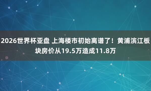 2026世界杯亚盘 上海楼市初始离谱了！黄浦滨江板块房价从19.5万造成11.8万