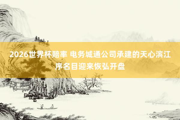 2026世界杯赔率 电务城通公司承建的天心滨江序名目迎来恢弘开盘