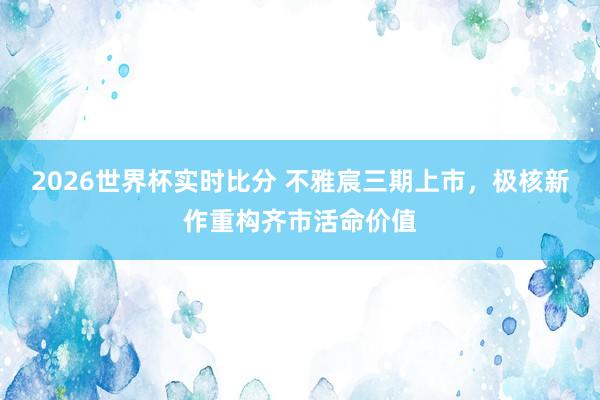2026世界杯实时比分 不雅宸三期上市，极核新作重构齐市活命价值