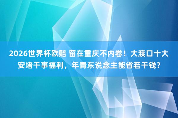 2026世界杯欧赔 留在重庆不内卷！大渡口十大安堵干事福利，年青东说念主能省若干钱？
