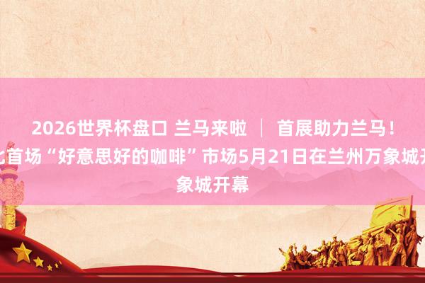2026世界杯盘口 兰马来啦 │ 首展助力兰马！西北首场“好意思好的咖啡”市场5月21日在兰州万象城开幕
