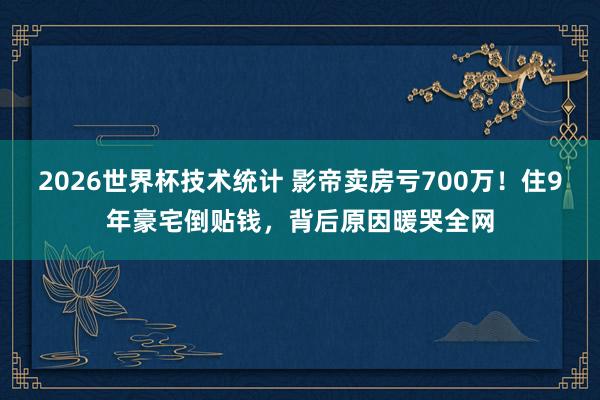 2026世界杯技术统计 影帝卖房亏700万！住9年豪宅倒贴钱，背后原因暖哭全网