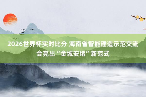 2026世界杯实时比分 海南省智能建造示范交流会亮出“金城安堵”新范式