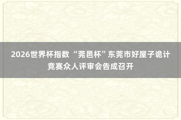 2026世界杯指数 “莞邑杯”东莞市好屋子诡计竞赛众人评审会告成召开