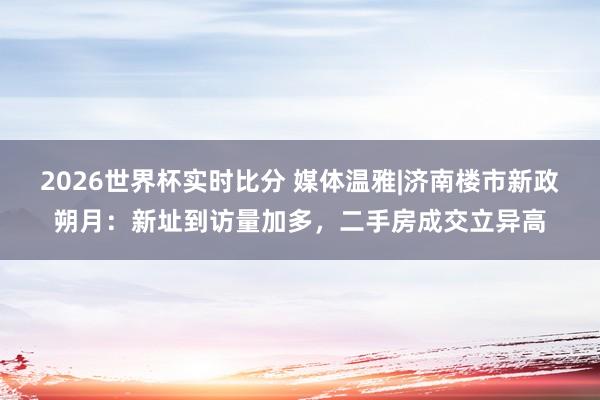 2026世界杯实时比分 媒体温雅|济南楼市新政朔月：新址到访量加多，二手房成交立异高