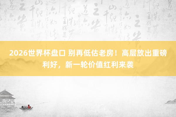 2026世界杯盘口 别再低估老房！高层放出重磅利好，新一轮价值红利来袭