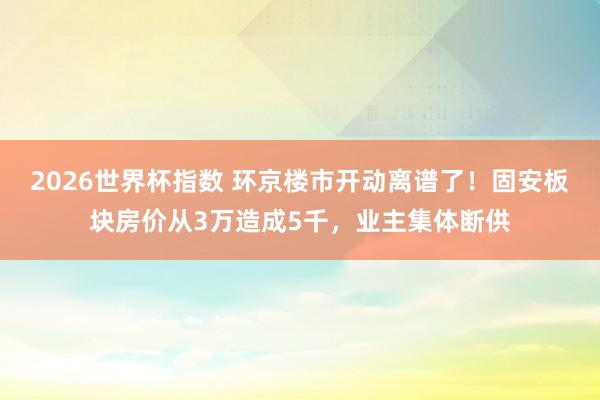 2026世界杯指数 环京楼市开动离谱了！固安板块房价从3万造成5千，业主集体断供