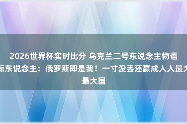 2026世界杯实时比分 乌克兰二号东说念主物语出惊东说念主：俄罗斯即是我！一寸没丢还赢成人人最大国