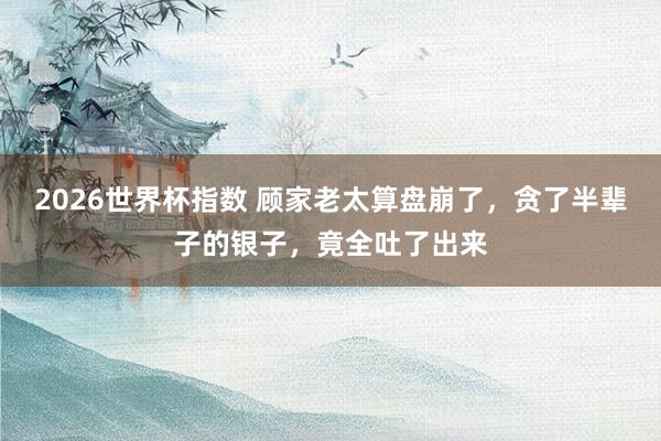 2026世界杯指数 顾家老太算盘崩了，贪了半辈子的银子，竟全吐了出来