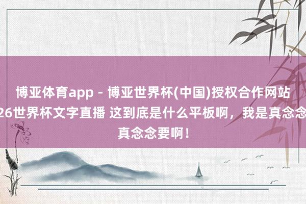 博亚体育app - 博亚世界杯(中国)授权合作网站，2026世界杯文字直播 这到底是什么平板啊，我是真念念要啊！