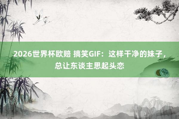 2026世界杯欧赔 搞笑GIF：这样干净的妹子，总让东谈主思起头恋