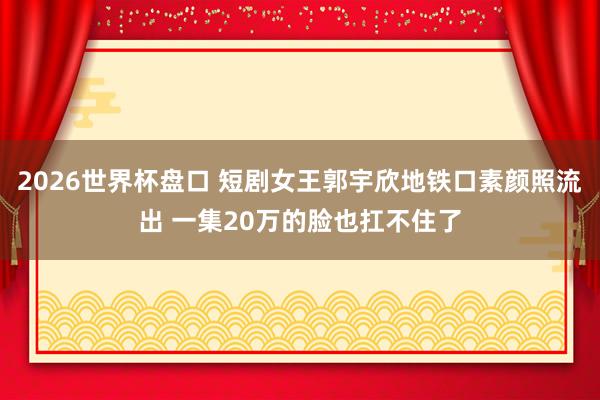 2026世界杯盘口 短剧女王郭宇欣地铁口素颜照流出 一集20万的脸也扛不住了